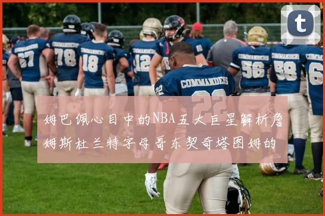 姆巴佩心目中的NBA五大巨星解析詹姆斯杜兰特字母哥东契奇塔图姆的独特魅力
