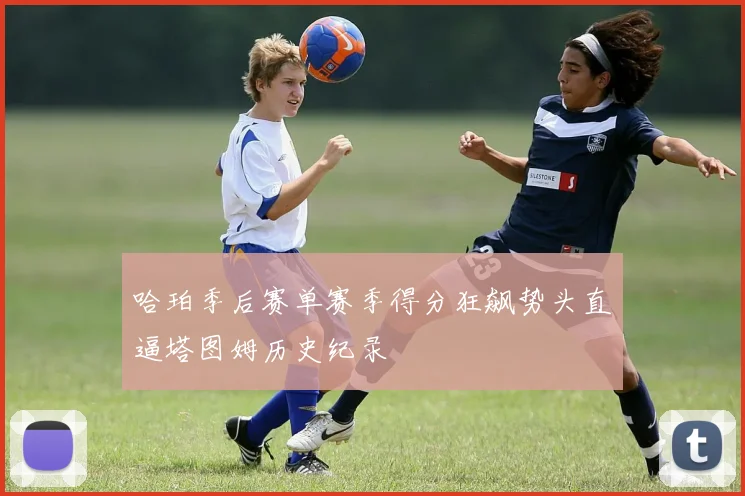 哈珀季后赛单赛季得分狂飙势头直逼塔图姆历史纪录