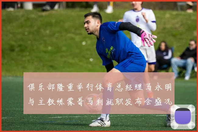 俱乐部隆重举行体育总经理马永明与主教练蒙哥马利就职发布会盛况回顾