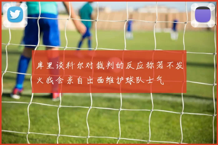 库里谈科尔对裁判的反应称若不发火我会亲自出面维护球队士气