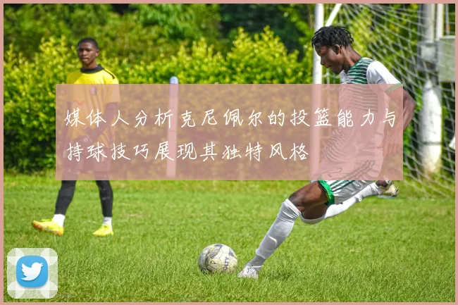媒体人分析克尼佩尔的投篮能力与持球技巧展现其独特风格
