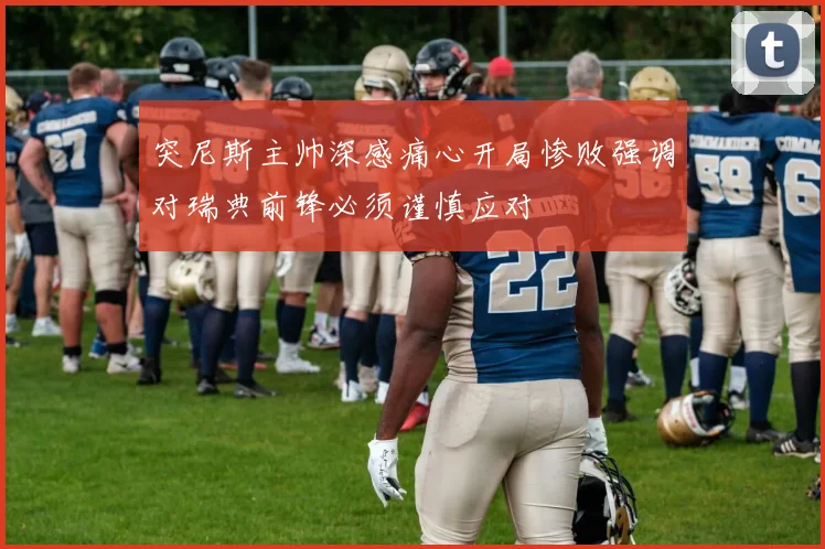 突尼斯主帅深感痛心开局惨败强调对瑞典前锋必须谨慎应对