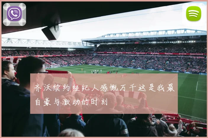 齐沃续约经纪人感慨万千这是我最自豪与激动的时刻