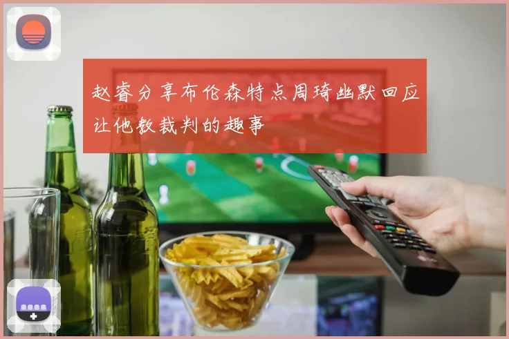 赵睿分享布伦森特点周琦幽默回应让他教裁判的趣事
