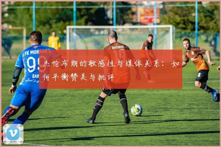 杰伦布朗的敏感性与媒体关系：如何平衡赞美与批评