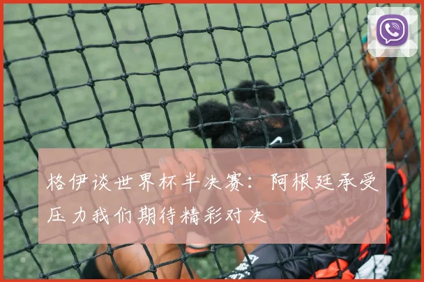 格伊谈世界杯半决赛:阿根廷承受压力我们期待精彩对决