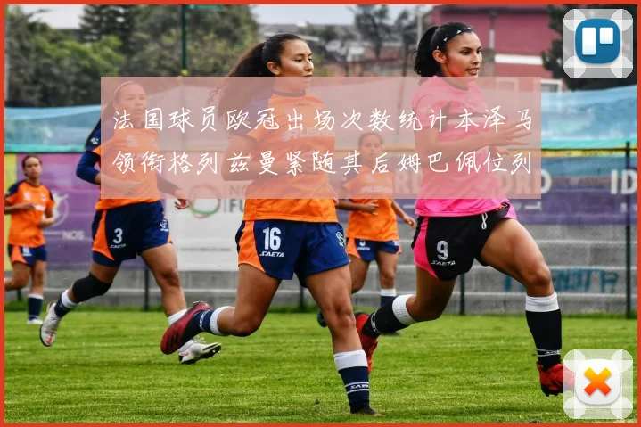 法国球员欧冠出场次数统计本泽马领衔格列兹曼紧随其后姆巴佩位列第五