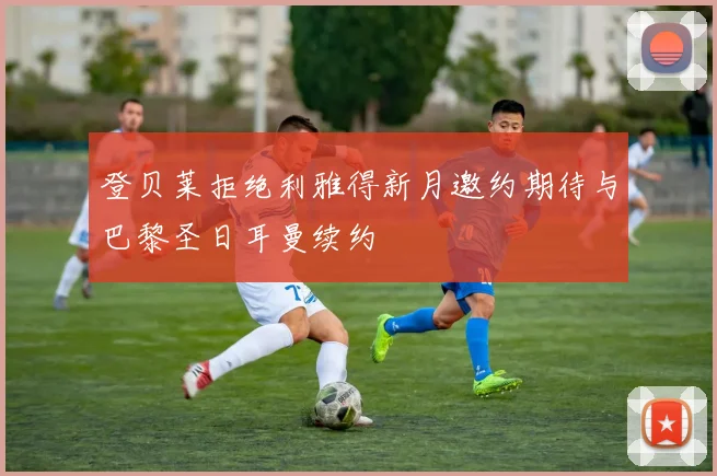 登贝莱拒绝利雅得新月邀约期待与巴黎圣日耳曼续约