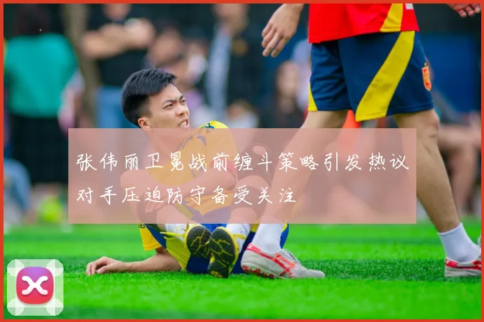 张伟丽卫冕战前缠斗策略引发热议对手压迫防守备受关注