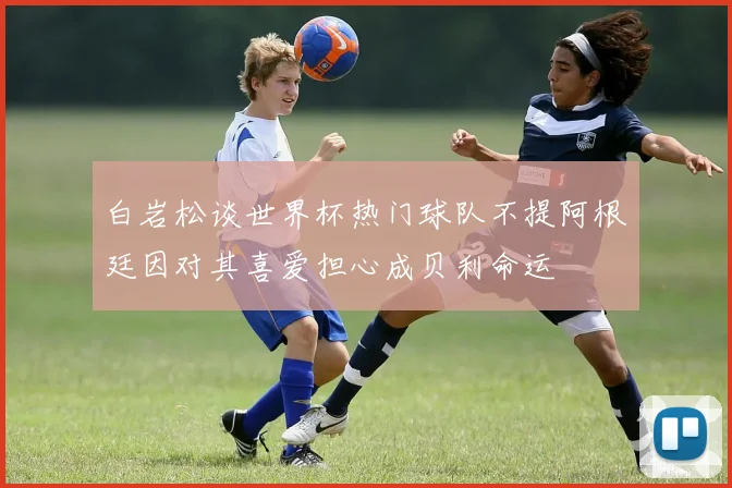 白岩松谈世界杯热门球队不提阿根廷因对其喜爱担心成贝利命运