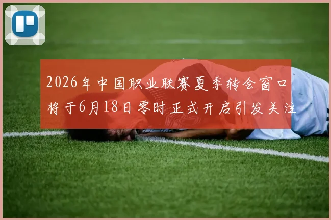 2026年中国职业联赛夏季转会窗口将于6月18日零时正式开启引发关注