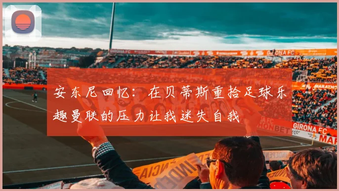 安东尼回忆:在贝蒂斯重拾足球乐趣曼联的压力让我迷失自我