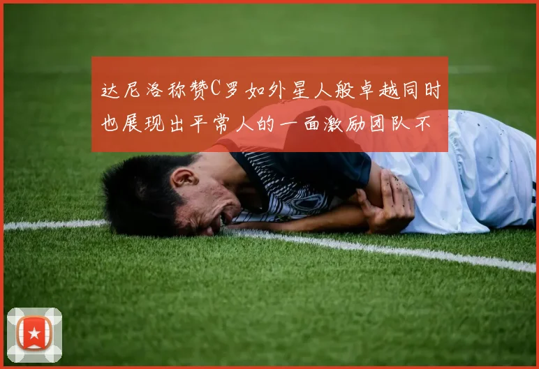 达尼洛称赞C罗如外星人般卓越同时也展现出平常人的一面激励团队不断进步