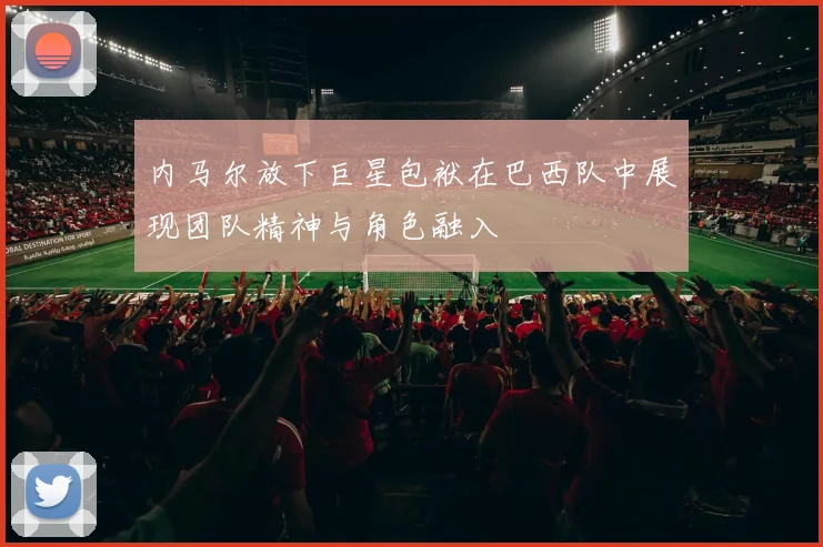 内马尔放下巨星包袱在巴西队中展现团队精神与角色融入