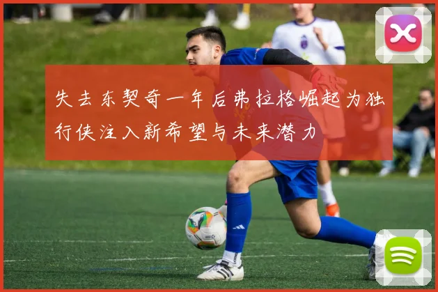 失去东契奇一年后弗拉格崛起为独行侠注入新希望与未来潜力