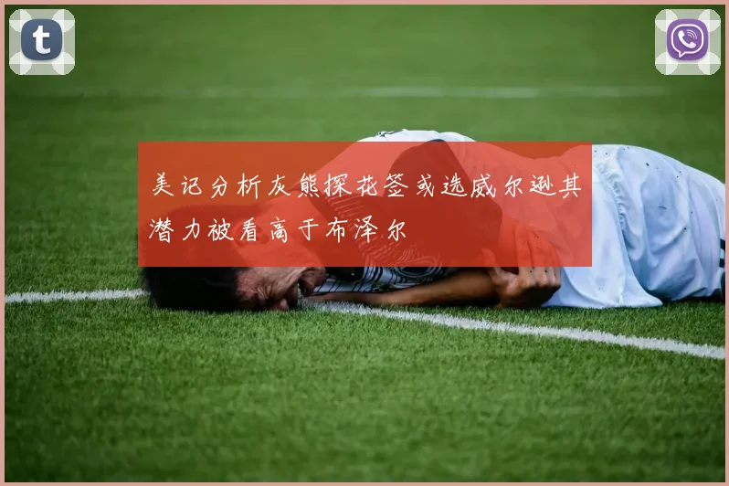美记分析灰熊探花签或选威尔逊其潜力被看高于布泽尔