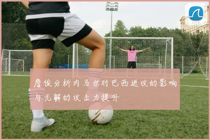 詹俊分析内马尔对巴西进攻的影响与无解的攻击力提升