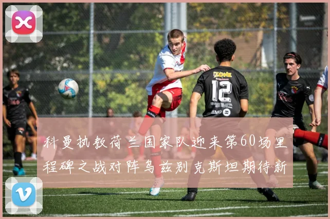 科曼执教荷兰国家队迎来第60场里程碑之战对阵乌兹别克斯坦期待新突破