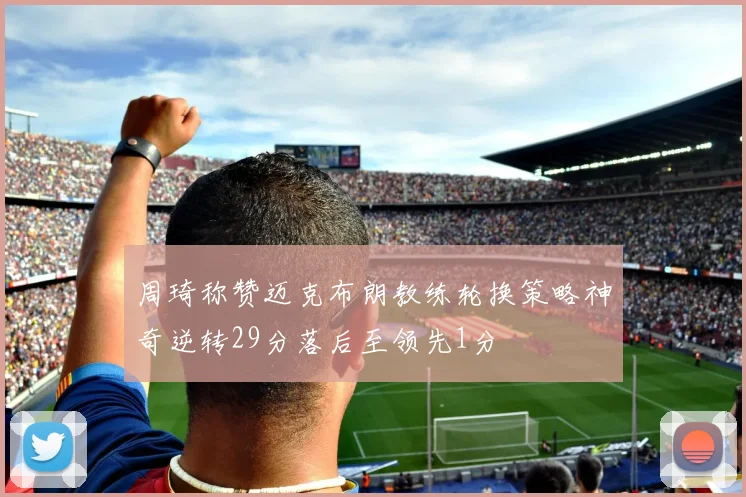 周琦称赞迈克布朗教练轮换策略神奇逆转29分落后至领先1分