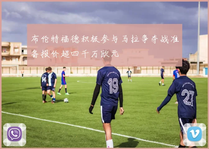 布伦特福德积极参与马拉争夺战准备报价超四千万欧元