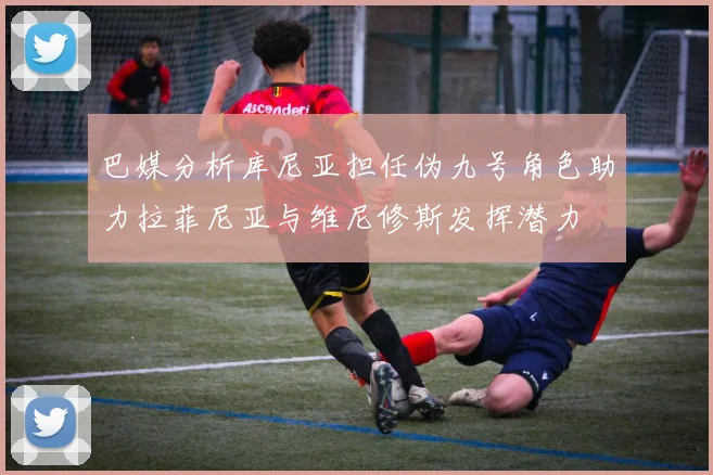 巴媒分析库尼亚担任伪九号角色助力拉菲尼亚与维尼修斯发挥潜力