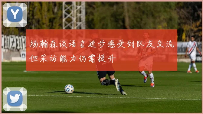 杨瀚森谈语言进步感受到队友交流但采访能力仍需提升