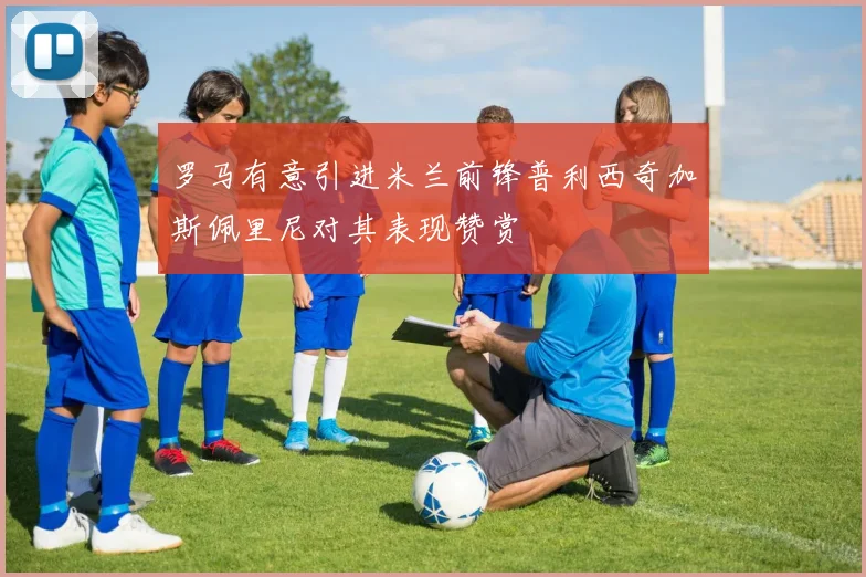 罗马有意引进米兰前锋普利西奇加斯佩里尼对其表现赞赏