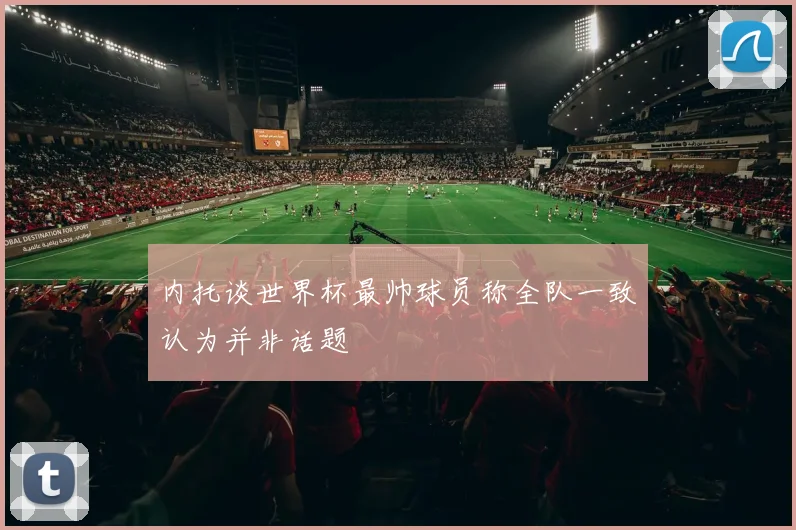 内托谈世界杯最帅球员称全队一致认为并非话题