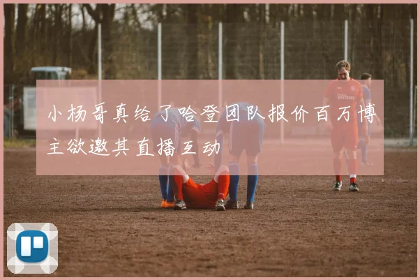 小杨哥真给了哈登团队报价百万博主欲邀其直播互动