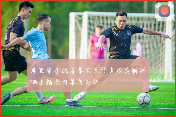 库里争夺战落幕前天预言成真解说晒出精彩内幕与分析