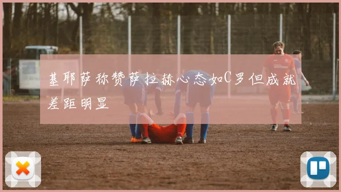 基耶萨称赞萨拉赫心态如C罗但成就差距明显