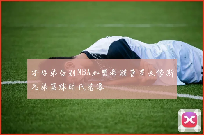 字母弟告别NBA加盟希腊普罗米修斯兄弟篮球时代落幕